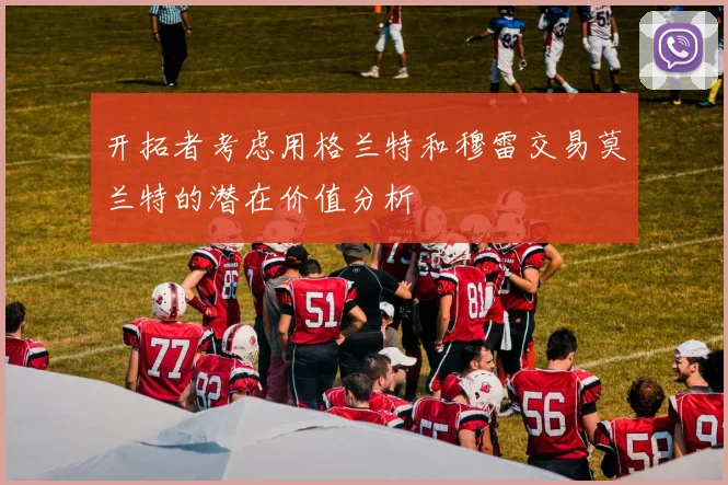 开拓者考虑用格兰特和穆雷交易莫兰特的潜在价值分析