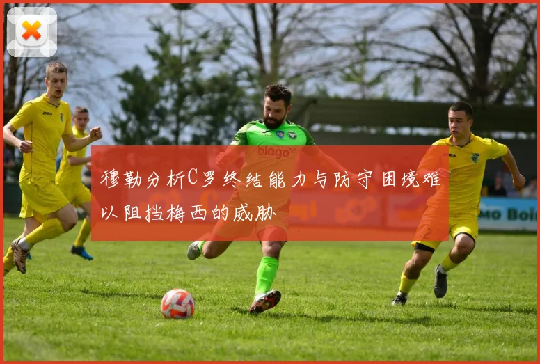 穆勒分析C罗终结能力与防守困境难以阻挡梅西的威胁