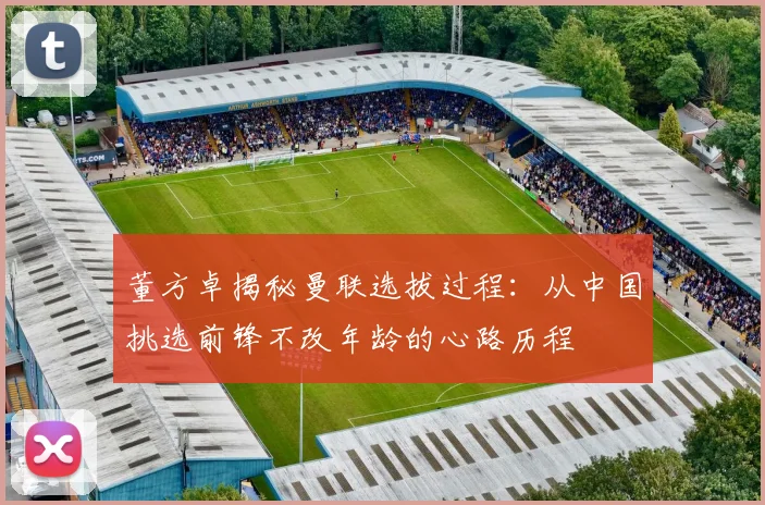 董方卓揭秘曼联选拔过程：从中国挑选前锋不改年龄的心路历程