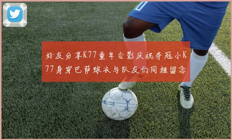 好友分享K77童年合影庆祝夺冠小K77身穿巴萨球衣与队友们同框留念