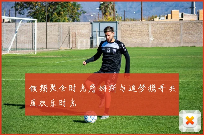 假期聚会时光詹姆斯与追梦携手共度欢乐时光