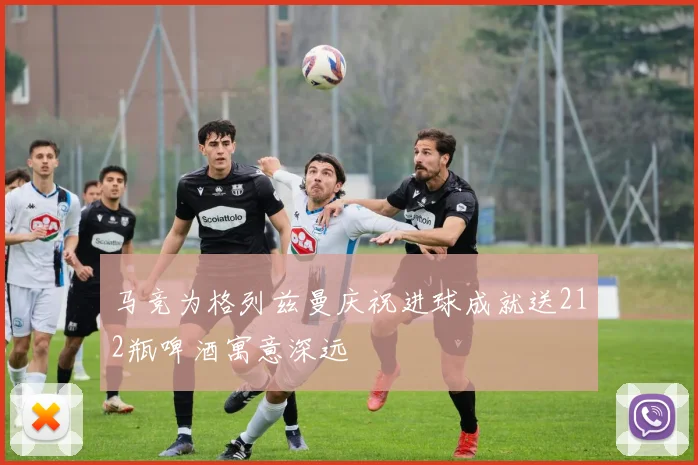 马竞为格列兹曼庆祝进球成就送212瓶啤酒寓意深远