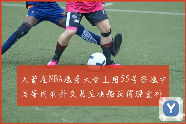 火箭在NBA选秀大会上用55号签选中马蒂内利并交易至快船获得现金补偿
