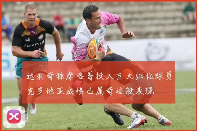 达利奇称摩洛哥投入巨大归化球员克罗地亚成绩已属奇迹般表现