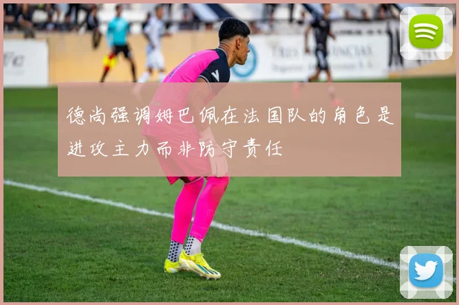 德尚强调姆巴佩在法国队的角色是进攻主力而非防守责任