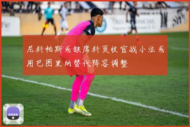 尼科帕斯或缺席科莫收官战小法或用巴图里纳替代阵容调整