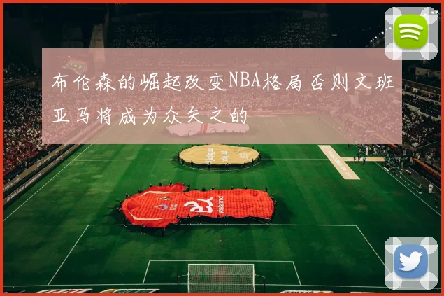 布伦森的崛起改变NBA格局否则文班亚马将成为众矢之的