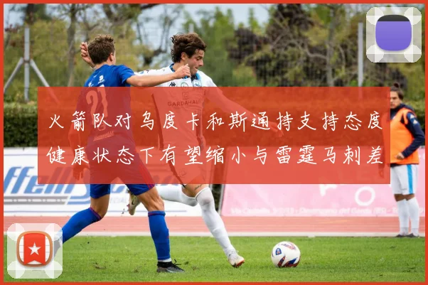 火箭队对乌度卡和斯通持支持态度健康状态下有望缩小与雷霆马刺差距