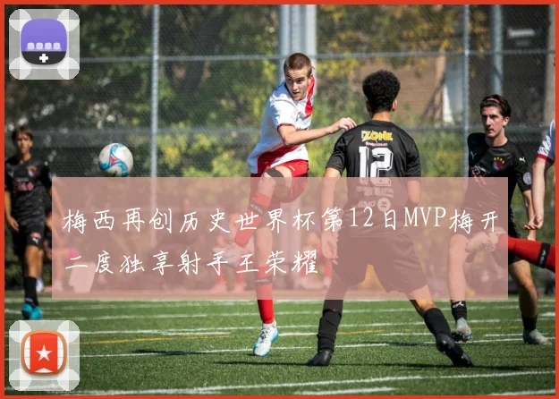 梅西再创历史世界杯第12日MVP梅开二度独享射手王荣耀