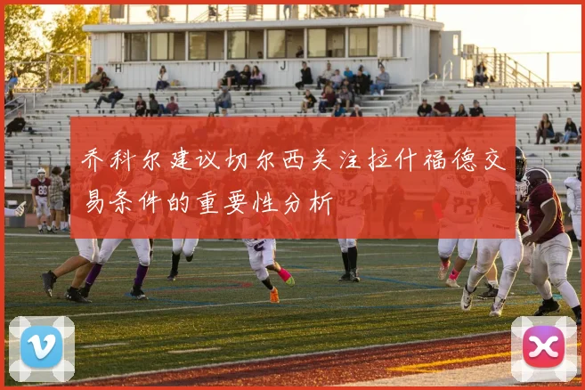 乔科尔建议切尔西关注拉什福德交易条件的重要性分析