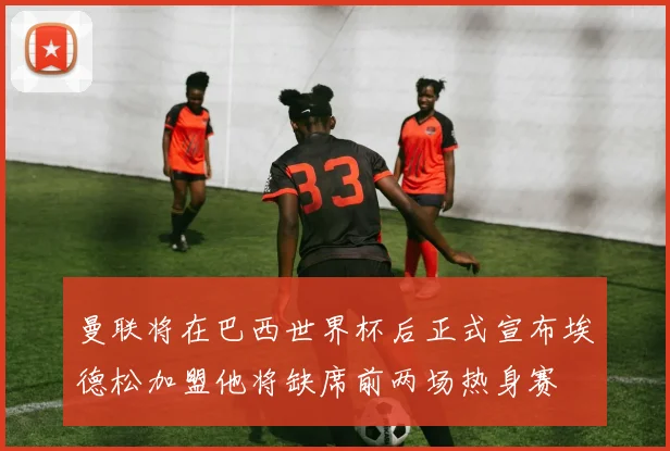 曼联将在巴西世界杯后正式宣布埃德松加盟他将缺席前两场热身赛