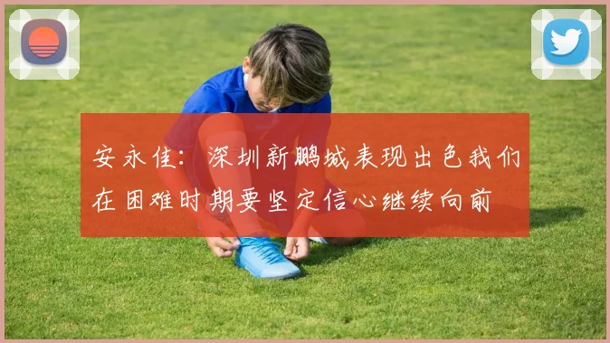 安永佳：深圳新鹏城表现出色我们在困难时期要坚定信心继续向前